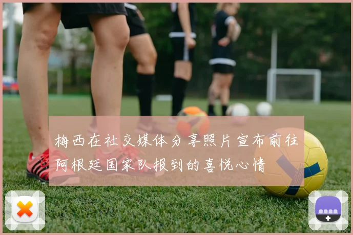 梅西在社交媒体分享照片宣布前往阿根廷国家队报到的喜悦心情