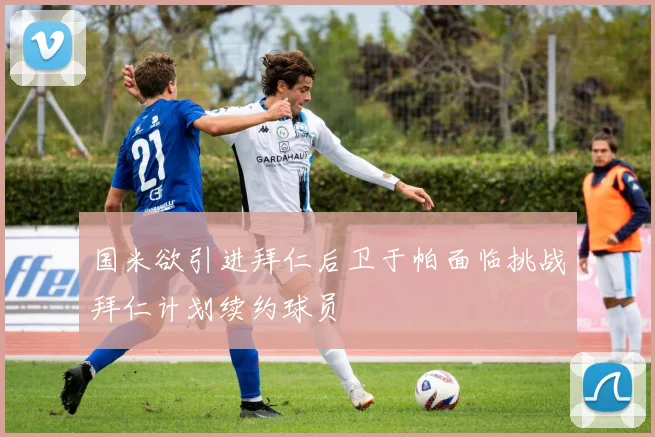 国米欲引进拜仁后卫于帕面临挑战拜仁计划续约球员