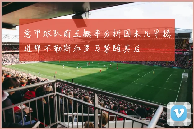 意甲球队前五概率分析国米几乎稳进那不勒斯和罗马紧随其后