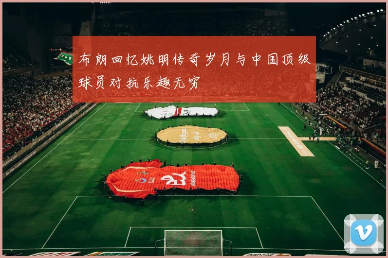 布朗回忆姚明传奇岁月与中国顶级球员对抗乐趣无穷