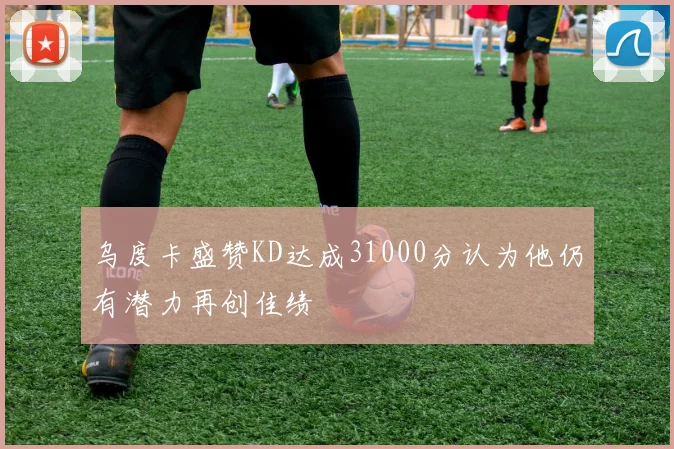 乌度卡盛赞KD达成31000分认为他仍有潜力再创佳绩