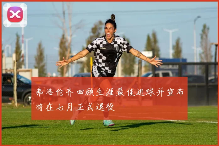 弗洛伦齐回顾生涯最佳进球并宣布将在七月正式退役
