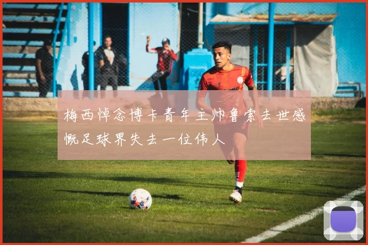 梅西悼念博卡青年主帅鲁索去世感慨足球界失去一位伟人
