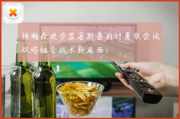 杨瀚森进步显著斯普利特勇敢尝试双塔组合战术新局面