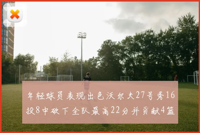年轻球员表现出色沃尔夫27号秀16投8中砍下全队最高22分并贡献4篮板4助攻1盖帽