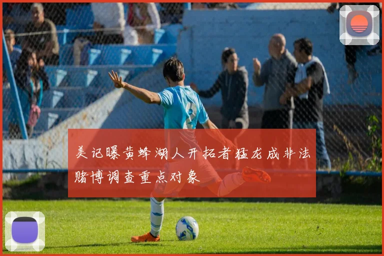 美记曝黄蜂湖人开拓者猛龙成非法赌博调查重点对象