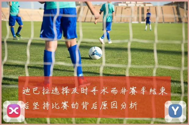 迪巴拉选择及时手术而非赛季结束后坚持比赛的背后原因分析