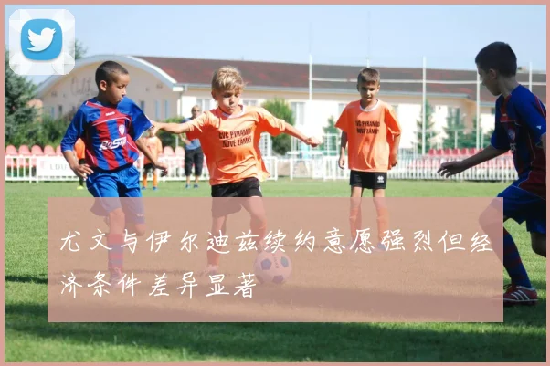尤文与伊尔迪兹续约意愿强烈但经济条件差异显著