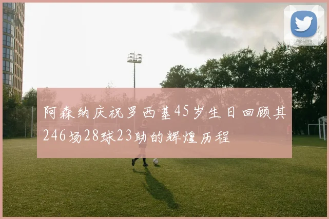阿森纳庆祝罗西基45岁生日回顾其246场28球23助的辉煌历程
