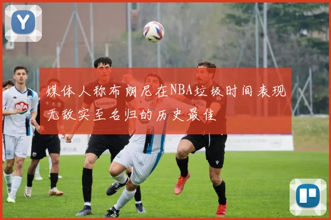 媒体人称布朗尼在NBA垃圾时间表现无敌实至名归的历史最佳