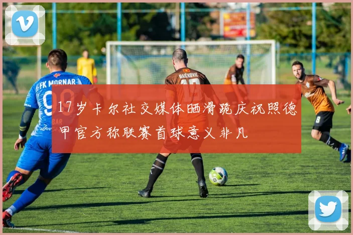 17岁卡尔社交媒体晒滑跪庆祝照德甲官方称联赛首球意义非凡