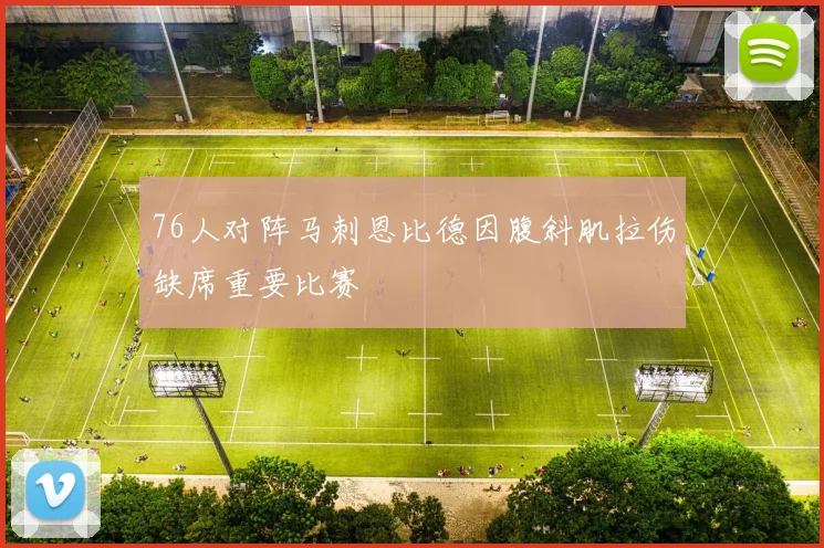 76人对阵马刺恩比德因腹斜肌拉伤缺席重要比赛