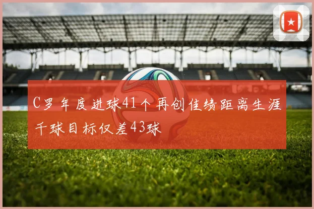 C罗年度进球41个再创佳绩距离生涯千球目标仅差43球