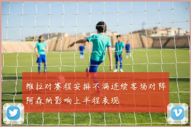维拉对赛程安排不满连续客场对阵阿森纳影响上半程表现